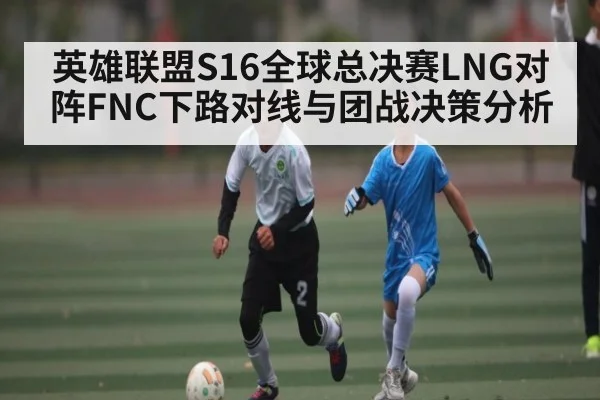英雄联盟S16全球总决赛LNG对阵FNC下路对线与团战决策分析